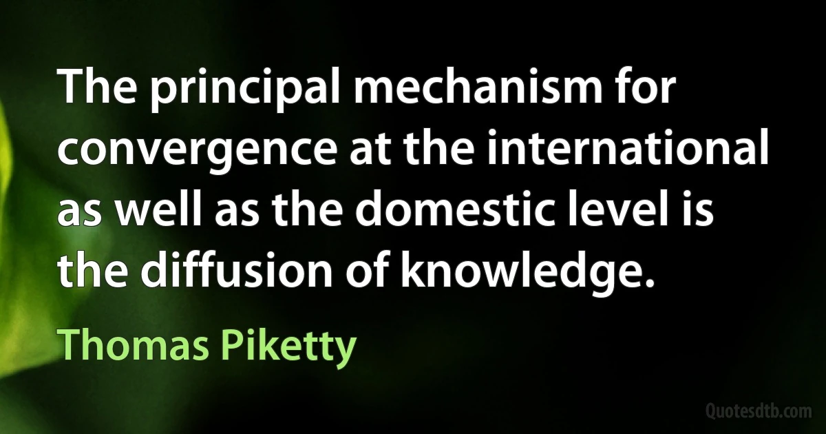 The principal mechanism for convergence at the international as well as the domestic level is the diffusion of knowledge. (Thomas Piketty)