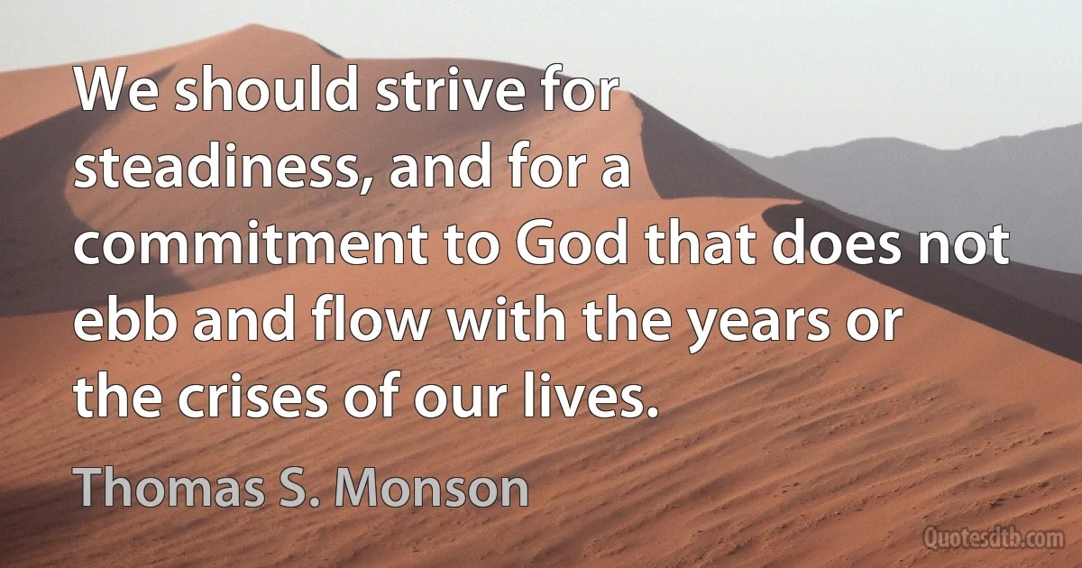 We should strive for steadiness, and for a commitment to God that does not ebb and flow with the years or the crises of our lives. (Thomas S. Monson)