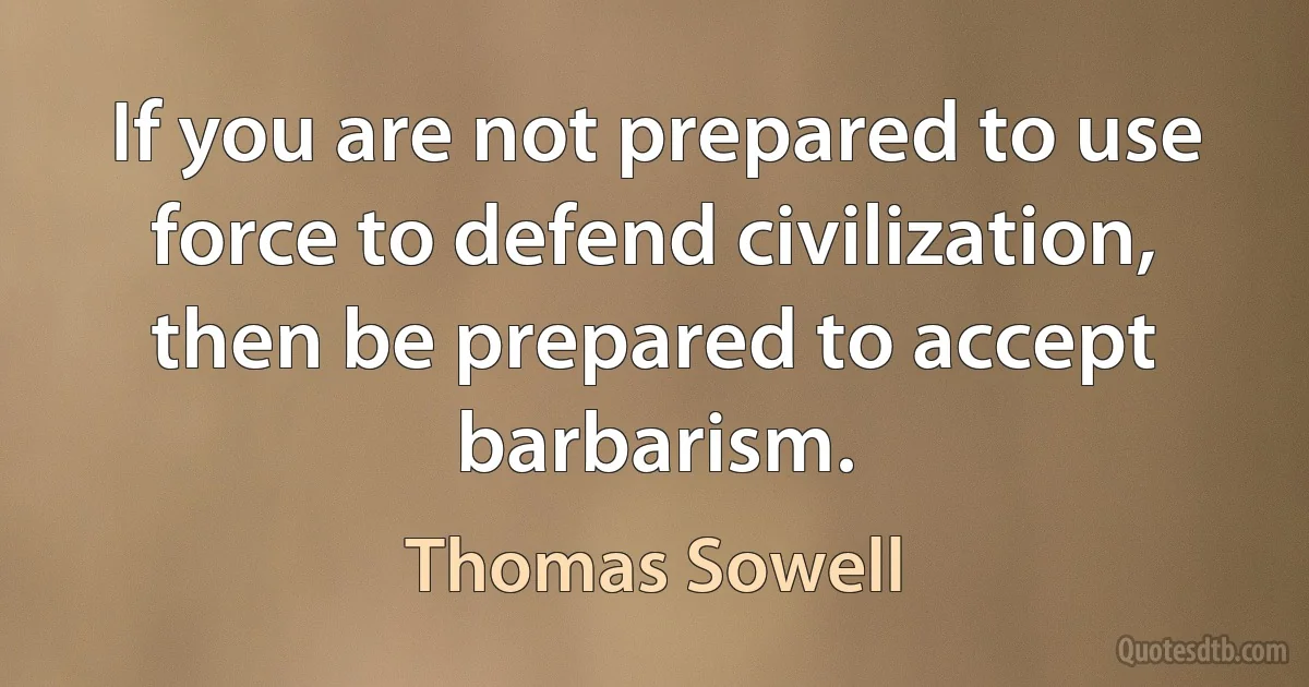 If you are not prepared to use force to defend civilization, then be prepared to accept barbarism. (Thomas Sowell)