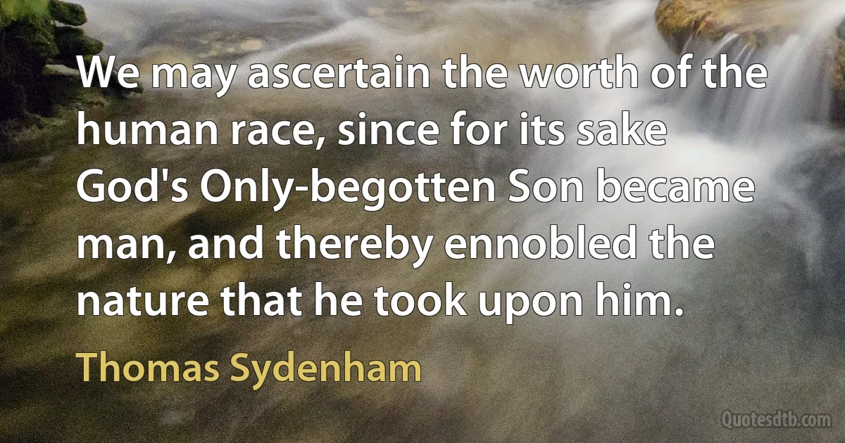 We may ascertain the worth of the human race, since for its sake God's Only-begotten Son became man, and thereby ennobled the nature that he took upon him. (Thomas Sydenham)