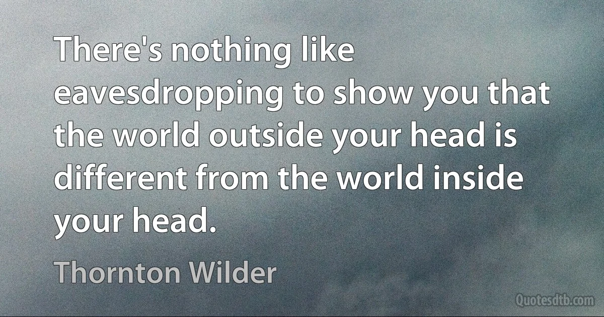 There's nothing like eavesdropping to show you that the world outside your head is different from the world inside your head. (Thornton Wilder)