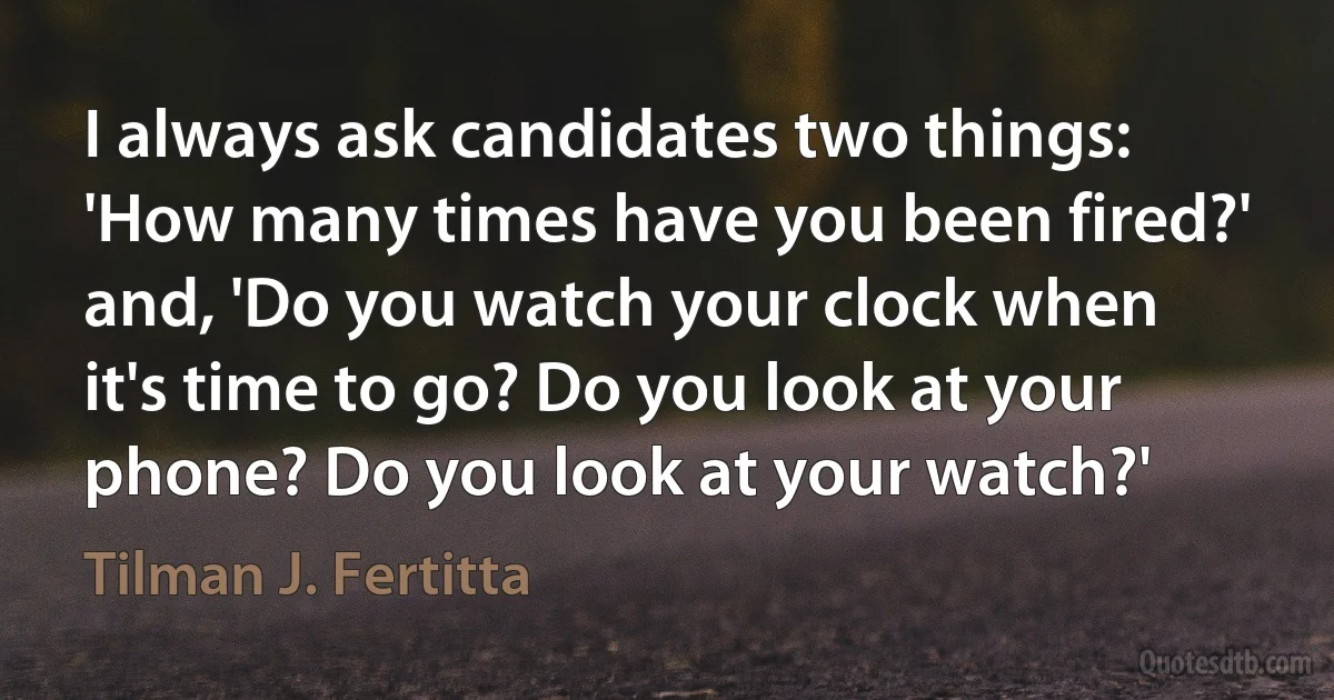 I always ask candidates two things: 'How many times have you been fired?' and, 'Do you watch your clock when it's time to go? Do you look at your phone? Do you look at your watch?' (Tilman J. Fertitta)