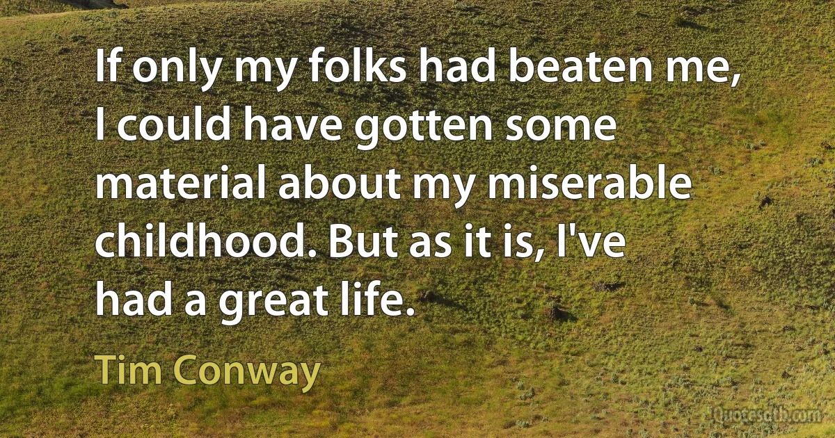 If only my folks had beaten me, I could have gotten some material about my miserable childhood. But as it is, I've had a great life. (Tim Conway)