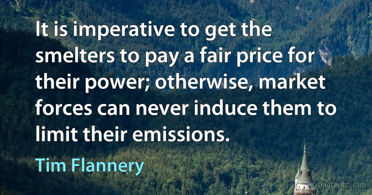 It is imperative to get the smelters to pay a fair price for their power; otherwise, market forces can never induce them to limit their emissions. (Tim Flannery)