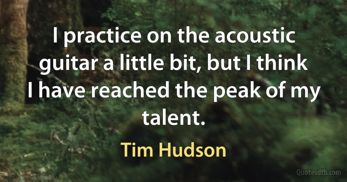 I practice on the acoustic guitar a little bit, but I think I have reached the peak of my talent. (Tim Hudson)