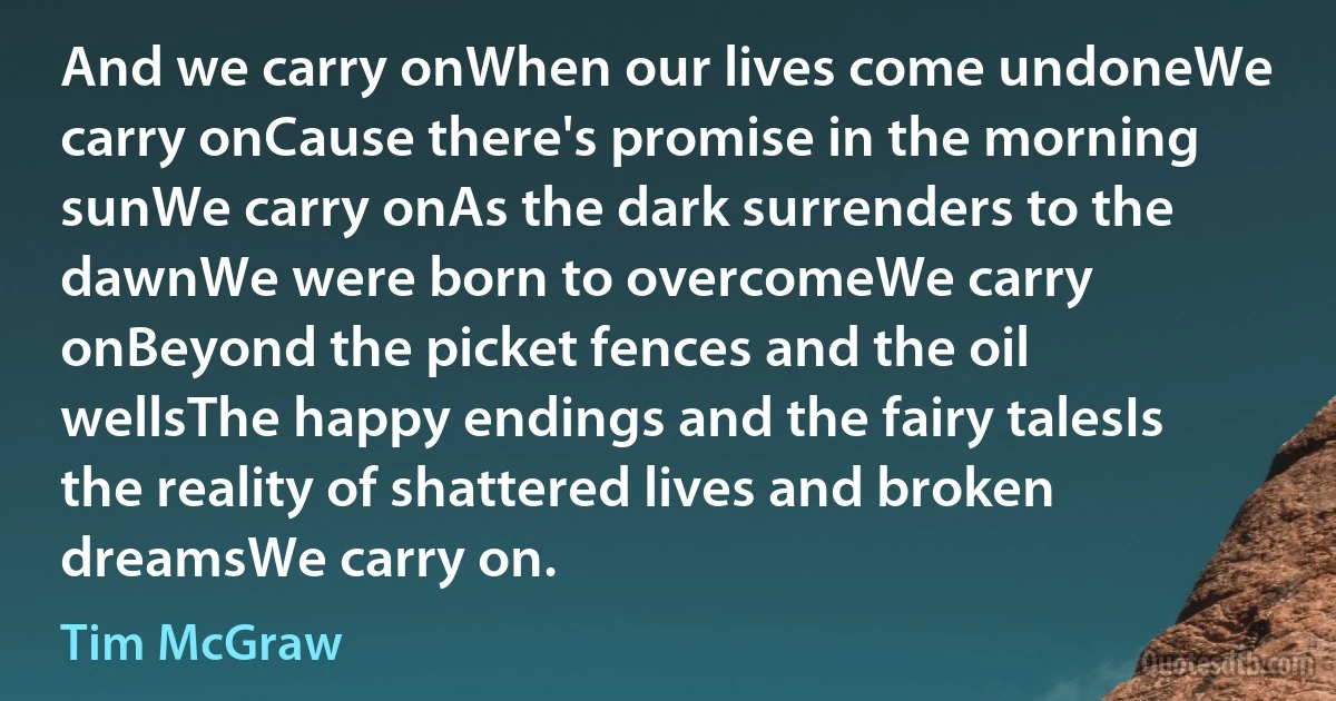 And we carry onWhen our lives come undoneWe carry onCause there's promise in the morning sunWe carry onAs the dark surrenders to the dawnWe were born to overcomeWe carry onBeyond the picket fences and the oil wellsThe happy endings and the fairy talesIs the reality of shattered lives and broken dreamsWe carry on. (Tim McGraw)