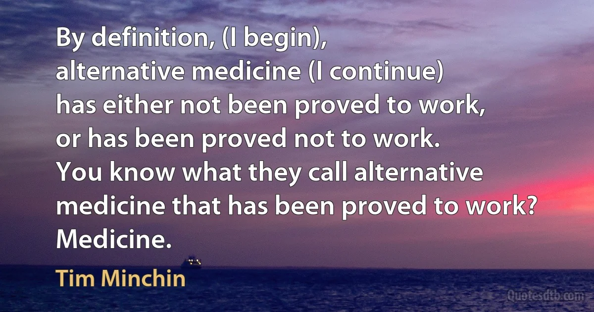 By definition, (I begin),
alternative medicine (I continue)
has either not been proved to work,
or has been proved not to work.
You know what they call alternative medicine that has been proved to work?
Medicine. (Tim Minchin)