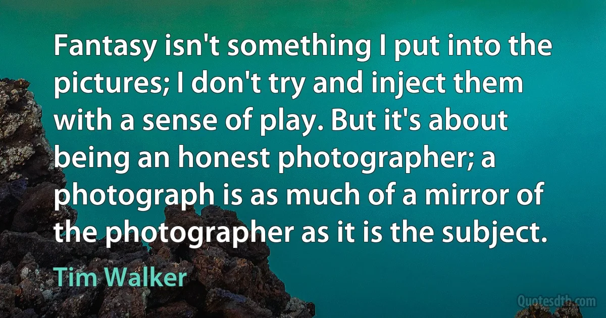 Fantasy isn't something I put into the pictures; I don't try and inject them with a sense of play. But it's about being an honest photographer; a photograph is as much of a mirror of the photographer as it is the subject. (Tim Walker)