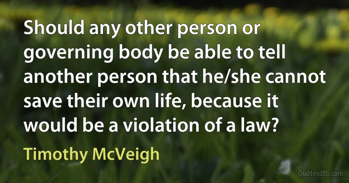 Should any other person or governing body be able to tell another person that he/she cannot save their own life, because it would be a violation of a law? (Timothy McVeigh)