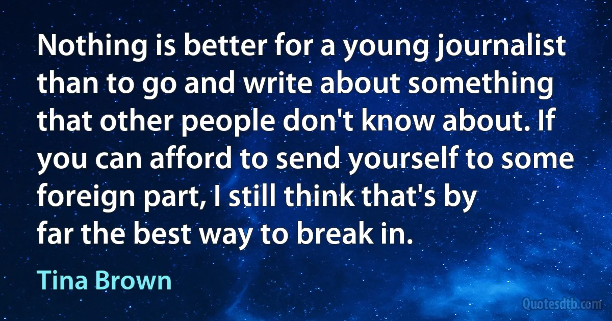 Nothing is better for a young journalist than to go and write about something that other people don't know about. If you can afford to send yourself to some foreign part, I still think that's by far the best way to break in. (Tina Brown)