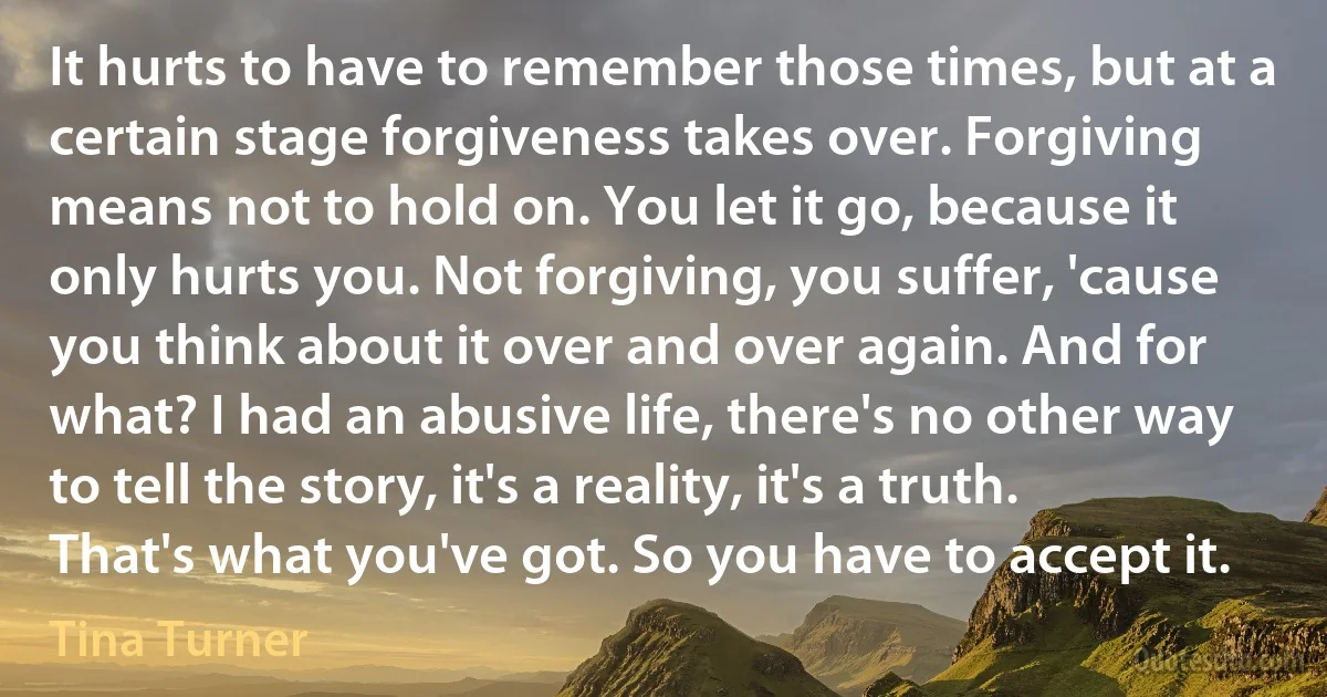 It hurts to have to remember those times, but at a certain stage forgiveness takes over. Forgiving means not to hold on. You let it go, because it only hurts you. Not forgiving, you suffer, 'cause you think about it over and over again. And for what? I had an abusive life, there's no other way to tell the story, it's a reality, it's a truth. That's what you've got. So you have to accept it. (Tina Turner)