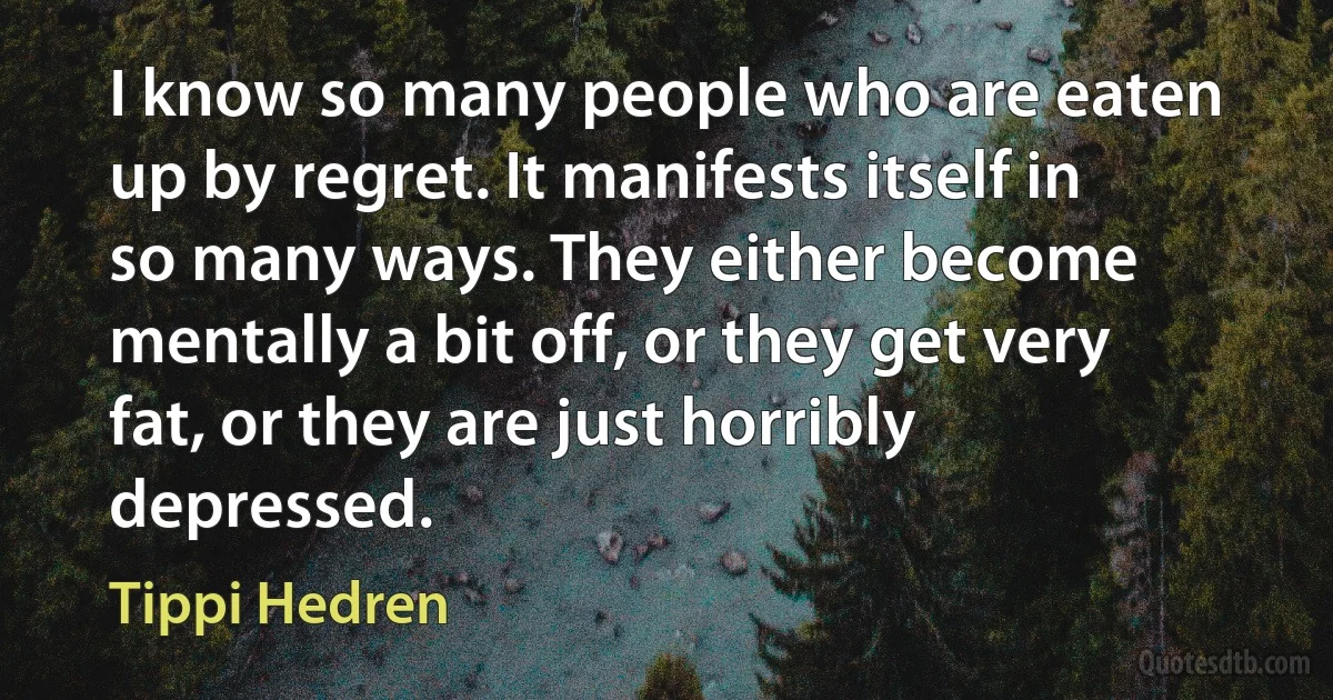 I know so many people who are eaten up by regret. It manifests itself in so many ways. They either become mentally a bit off, or they get very fat, or they are just horribly depressed. (Tippi Hedren)