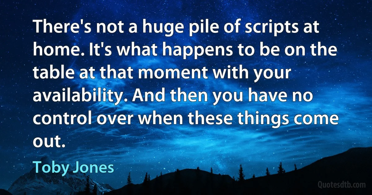 There's not a huge pile of scripts at home. It's what happens to be on the table at that moment with your availability. And then you have no control over when these things come out. (Toby Jones)