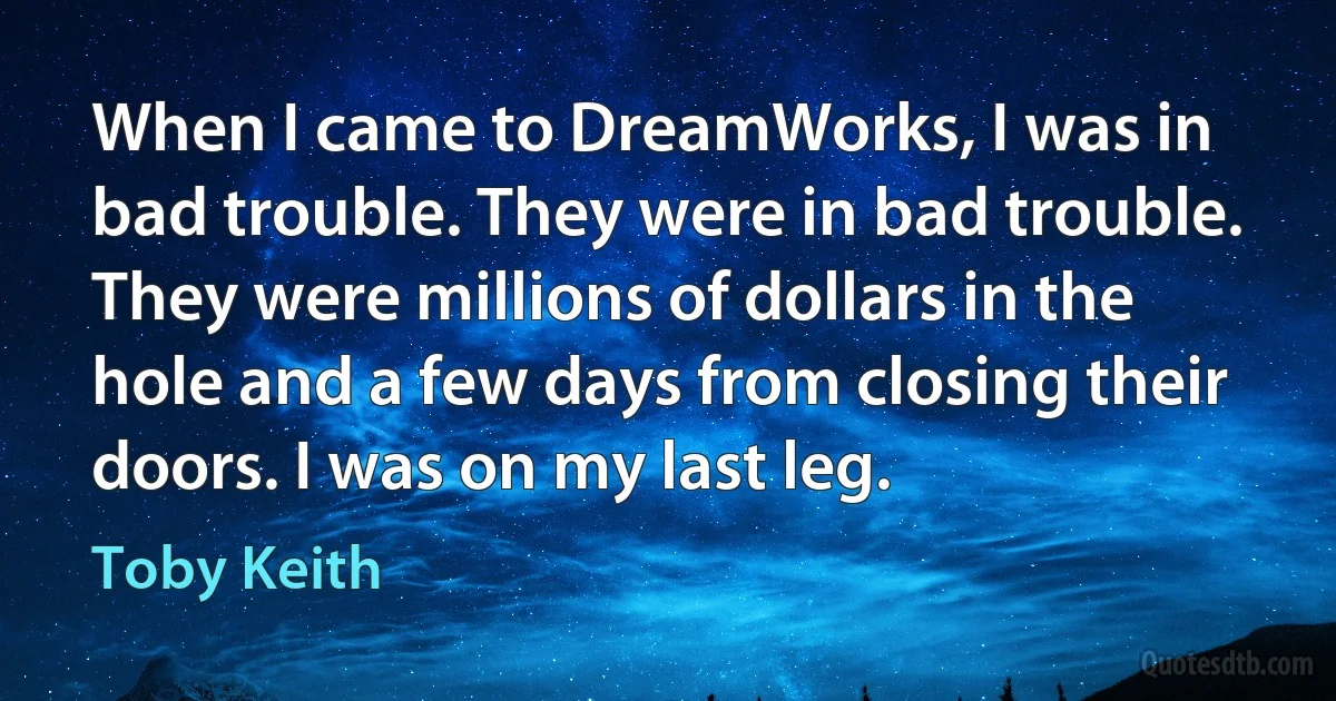 When I came to DreamWorks, I was in bad trouble. They were in bad trouble. They were millions of dollars in the hole and a few days from closing their doors. I was on my last leg. (Toby Keith)