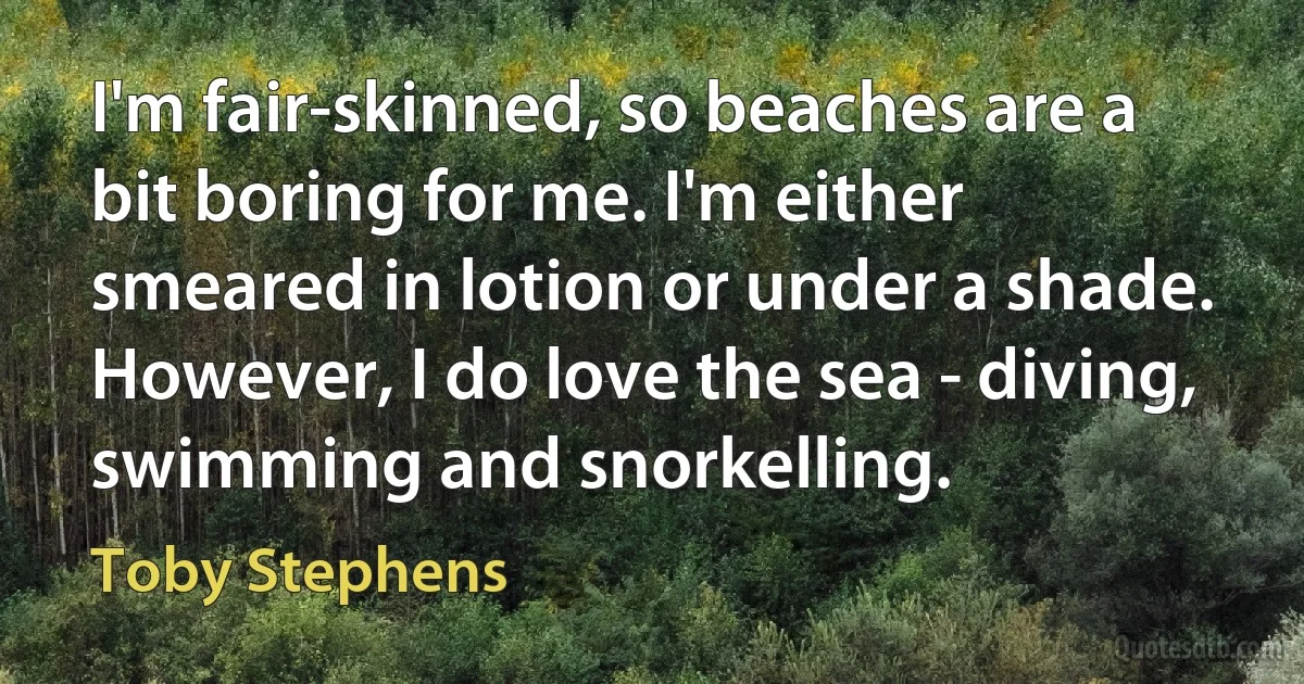 I'm fair-skinned, so beaches are a bit boring for me. I'm either smeared in lotion or under a shade. However, I do love the sea - diving, swimming and snorkelling. (Toby Stephens)