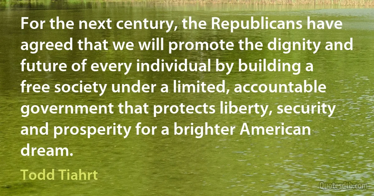 For the next century, the Republicans have agreed that we will promote the dignity and future of every individual by building a free society under a limited, accountable government that protects liberty, security and prosperity for a brighter American dream. (Todd Tiahrt)