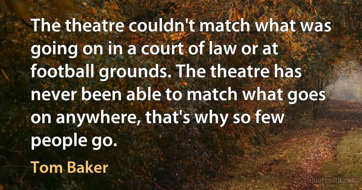 The theatre couldn't match what was going on in a court of law or at football grounds. The theatre has never been able to match what goes on anywhere, that's why so few people go. (Tom Baker)