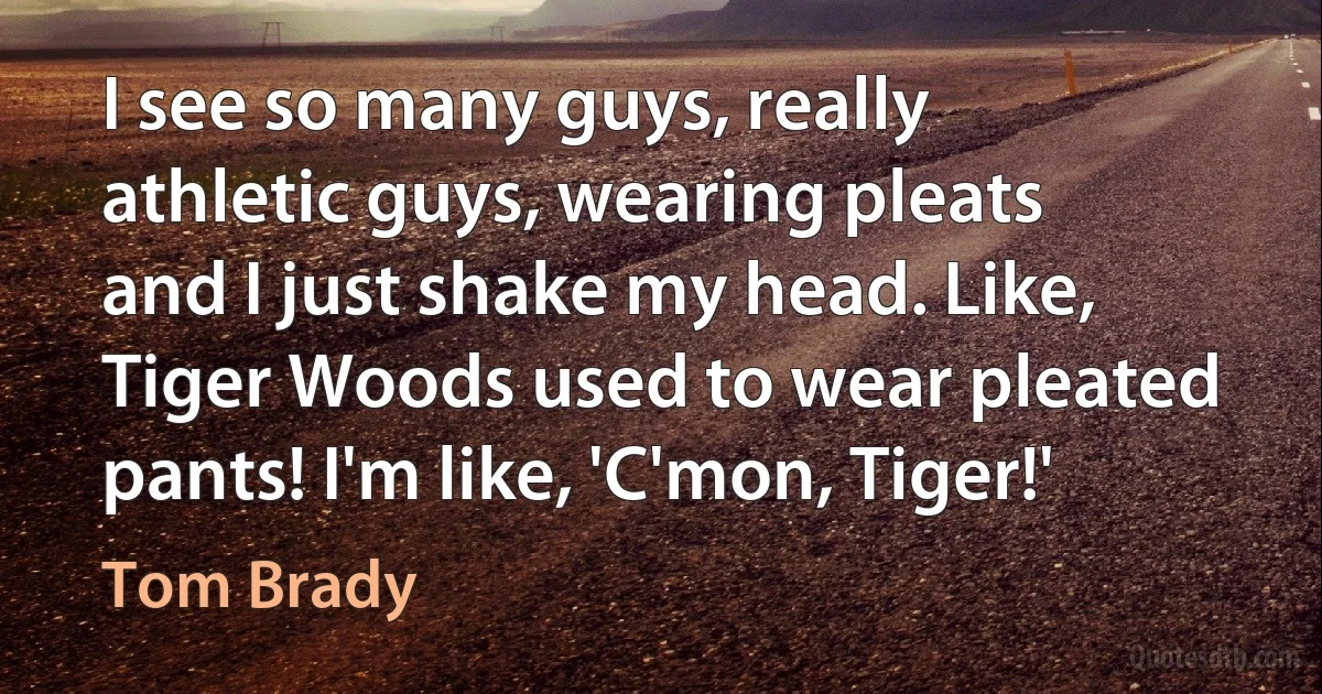 I see so many guys, really athletic guys, wearing pleats and I just shake my head. Like, Tiger Woods used to wear pleated pants! I'm like, 'C'mon, Tiger!' (Tom Brady)