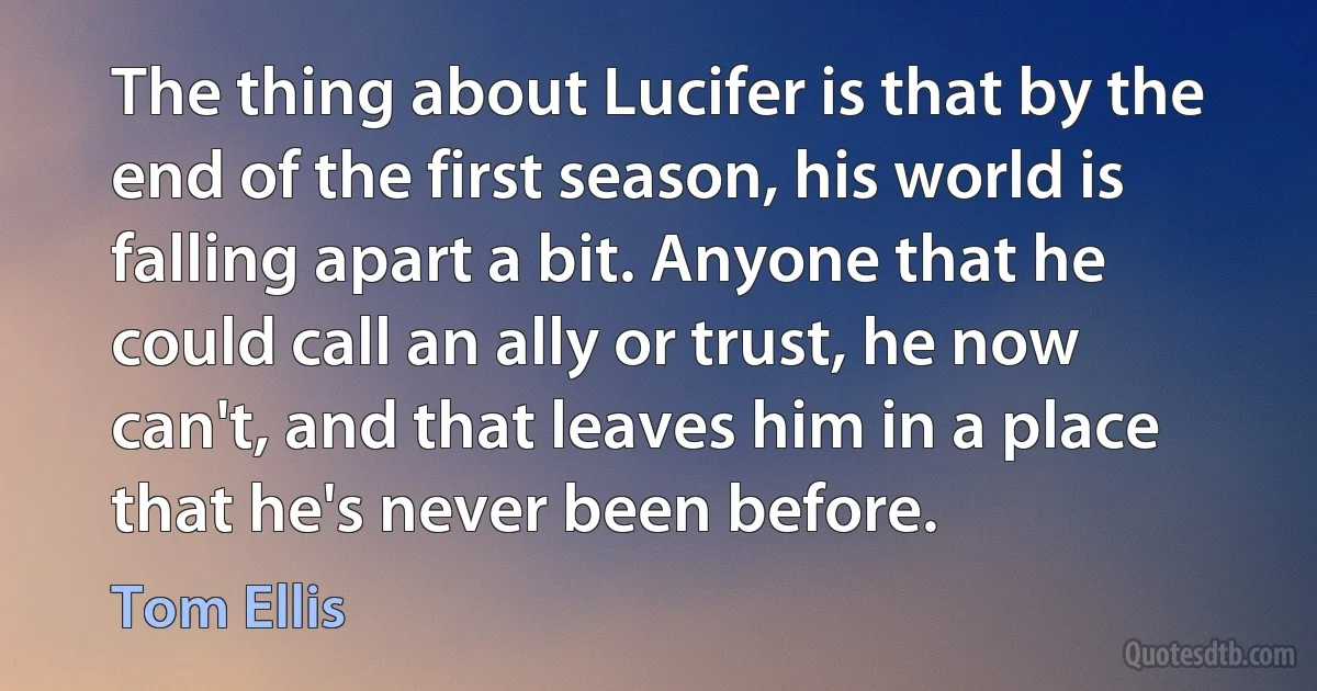 The thing about Lucifer is that by the end of the first season, his world is falling apart a bit. Anyone that he could call an ally or trust, he now can't, and that leaves him in a place that he's never been before. (Tom Ellis)