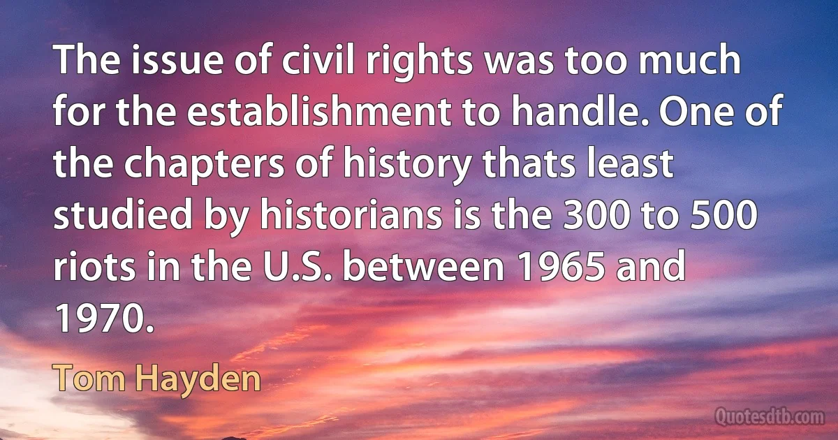 The issue of civil rights was too much for the establishment to handle. One of the chapters of history thats least studied by historians is the 300 to 500 riots in the U.S. between 1965 and 1970. (Tom Hayden)