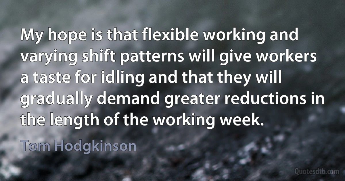 My hope is that flexible working and varying shift patterns will give workers a taste for idling and that they will gradually demand greater reductions in the length of the working week. (Tom Hodgkinson)