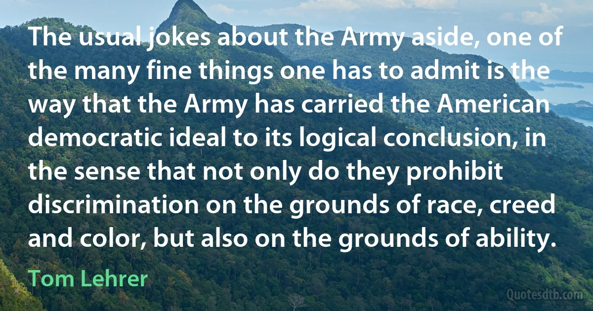 The usual jokes about the Army aside, one of the many fine things one has to admit is the way that the Army has carried the American democratic ideal to its logical conclusion, in the sense that not only do they prohibit discrimination on the grounds of race, creed and color, but also on the grounds of ability. (Tom Lehrer)