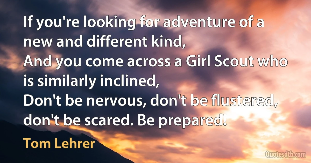 If you're looking for adventure of a new and different kind,
And you come across a Girl Scout who is similarly inclined,
Don't be nervous, don't be flustered, don't be scared. Be prepared! (Tom Lehrer)