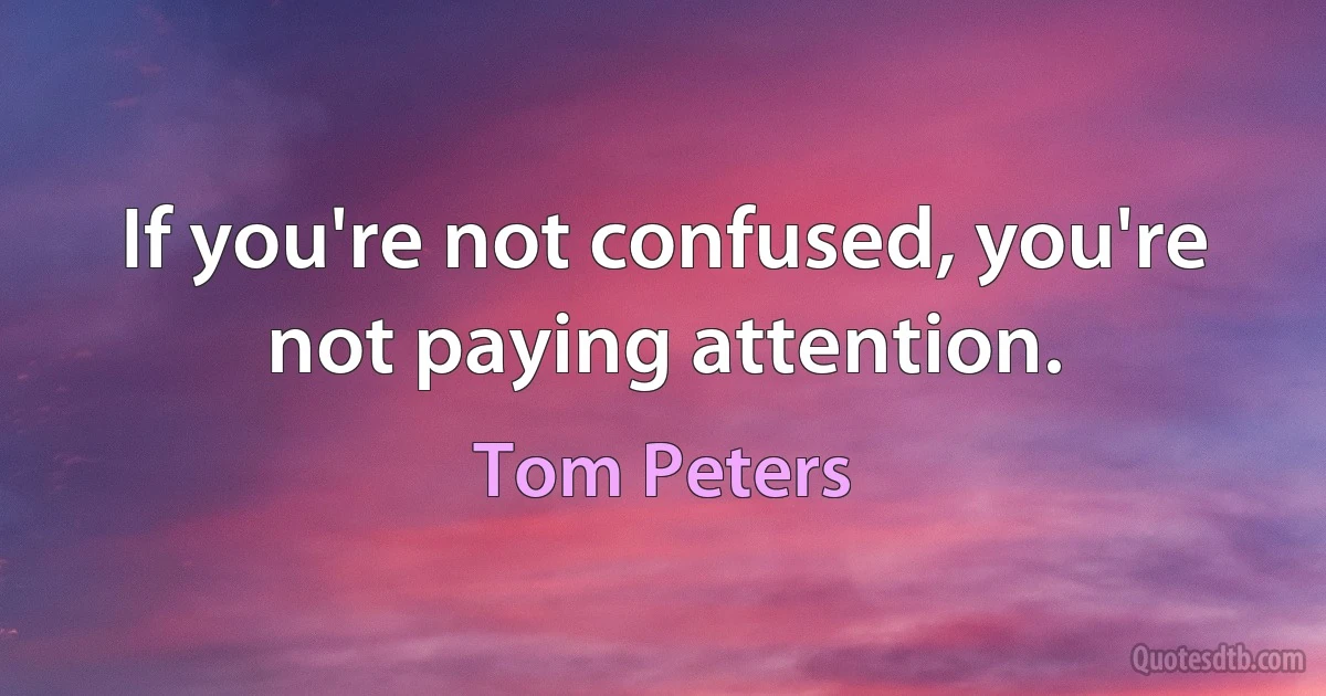 If you're not confused, you're not paying attention. (Tom Peters)