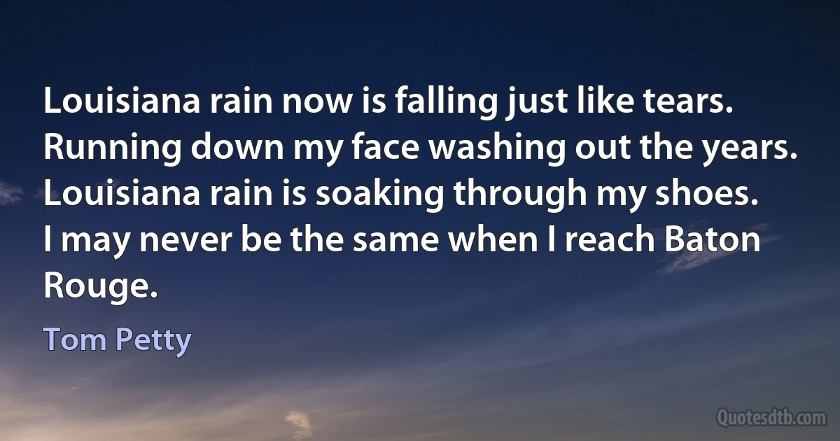 Louisiana rain now is falling just like tears.
Running down my face washing out the years.
Louisiana rain is soaking through my shoes.
I may never be the same when I reach Baton Rouge. (Tom Petty)