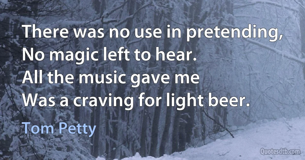 There was no use in pretending,
No magic left to hear.
All the music gave me
Was a craving for light beer. (Tom Petty)