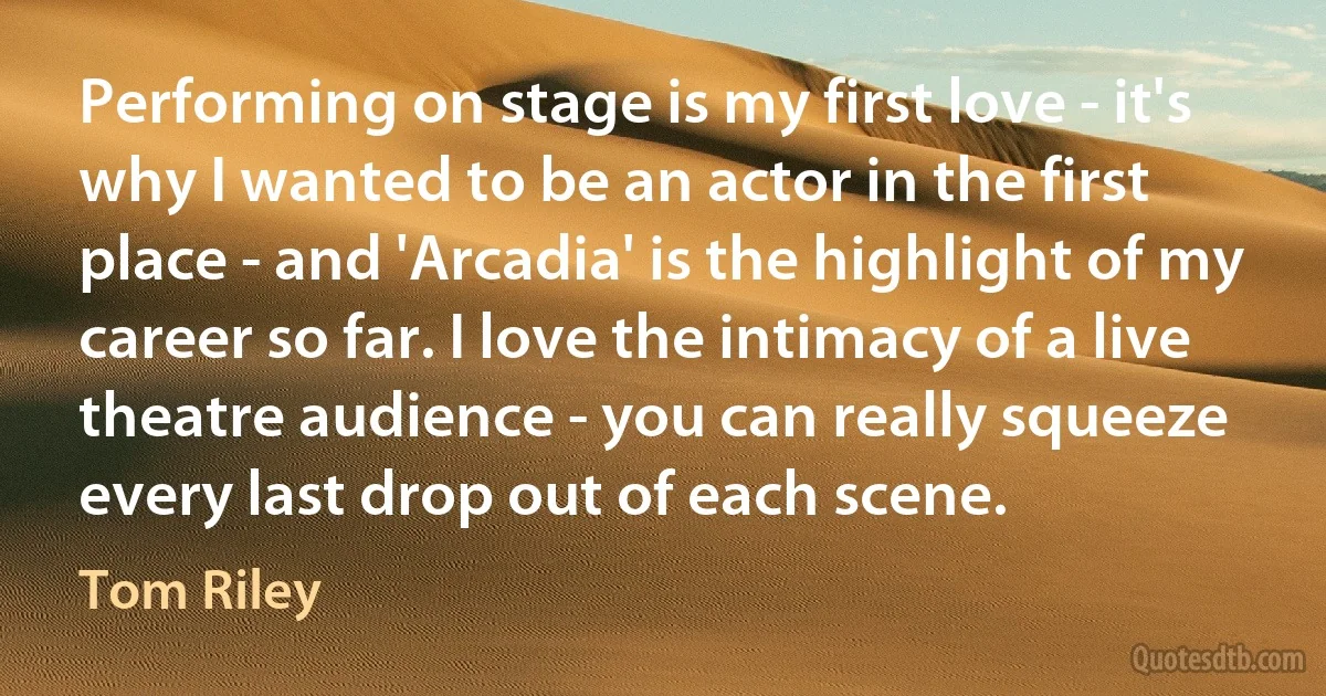 Performing on stage is my first love - it's why I wanted to be an actor in the first place - and 'Arcadia' is the highlight of my career so far. I love the intimacy of a live theatre audience - you can really squeeze every last drop out of each scene. (Tom Riley)