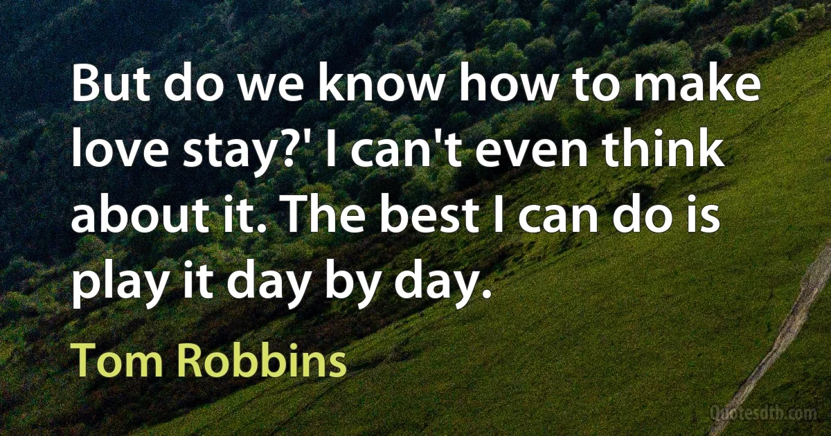 But do we know how to make love stay?' I can't even think about it. The best I can do is play it day by day. (Tom Robbins)