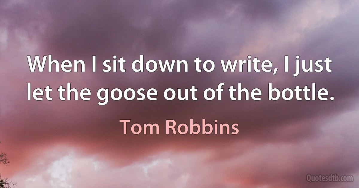 When I sit down to write, I just let the goose out of the bottle. (Tom Robbins)