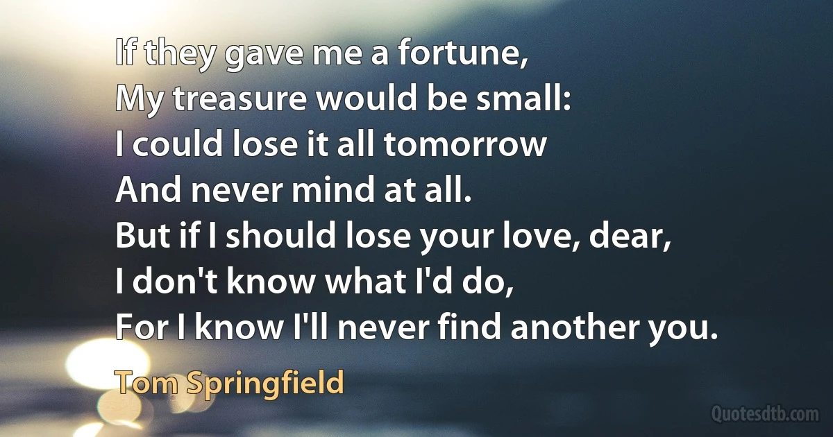 If they gave me a fortune,
My treasure would be small:
I could lose it all tomorrow
And never mind at all.
But if I should lose your love, dear,
I don't know what I'd do,
For I know I'll never find another you. (Tom Springfield)