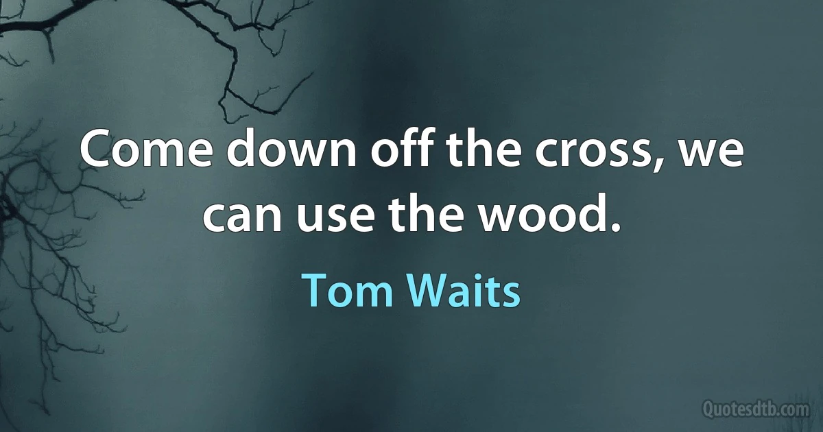 Come down off the cross, we can use the wood. (Tom Waits)