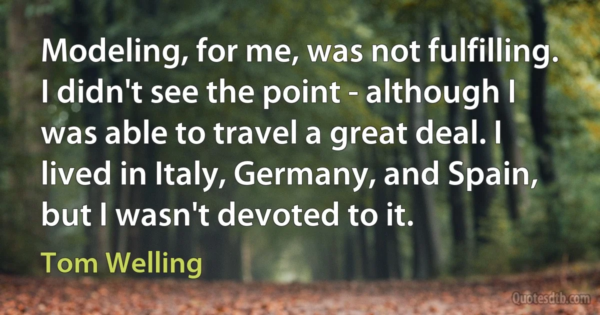 Modeling, for me, was not fulfilling. I didn't see the point - although I was able to travel a great deal. I lived in Italy, Germany, and Spain, but I wasn't devoted to it. (Tom Welling)