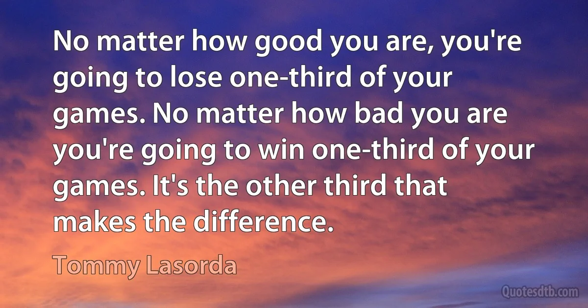 No matter how good you are, you're going to lose one-third of your games. No matter how bad you are you're going to win one-third of your games. It's the other third that makes the difference. (Tommy Lasorda)