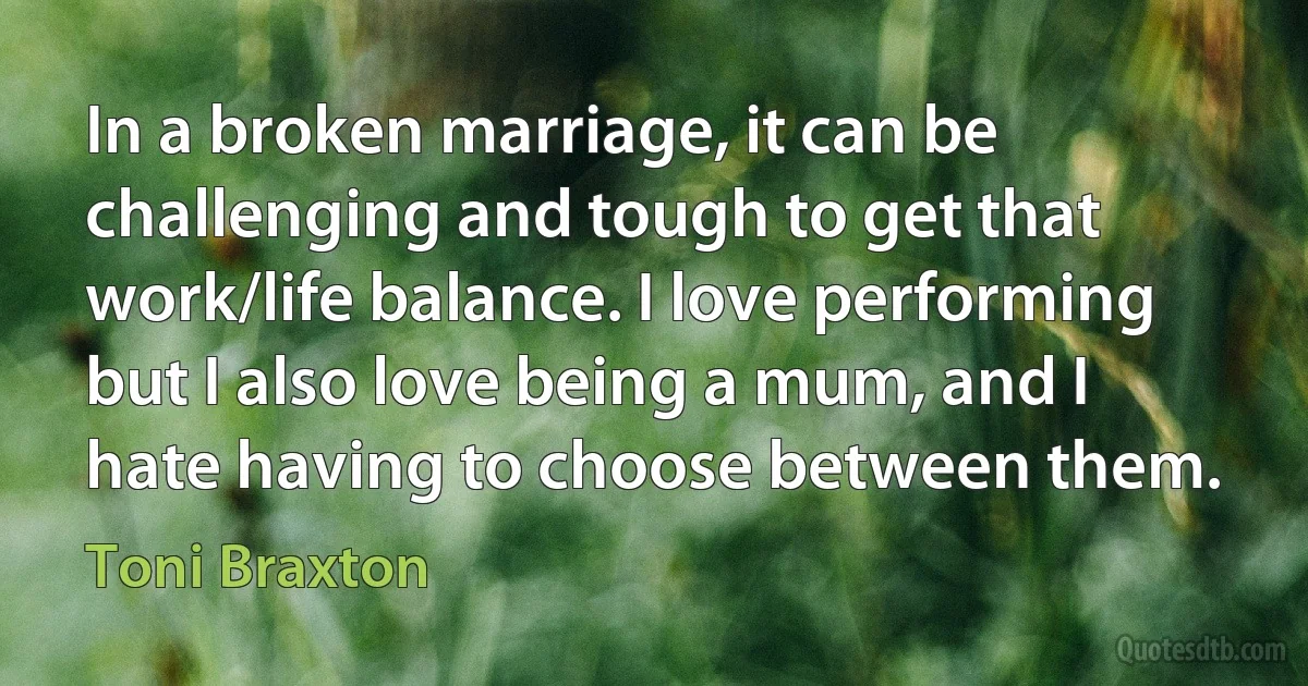 In a broken marriage, it can be challenging and tough to get that work/life balance. I love performing but I also love being a mum, and I hate having to choose between them. (Toni Braxton)