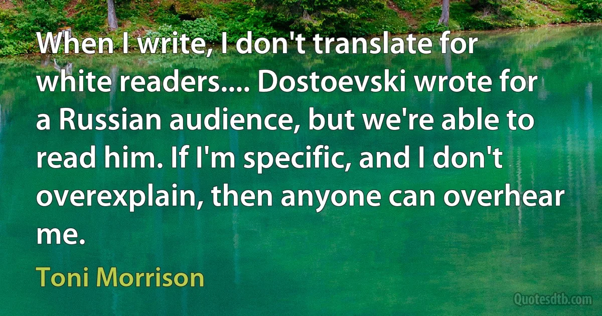 When I write, I don't translate for white readers.... Dostoevski wrote for a Russian audience, but we're able to read him. If I'm specific, and I don't overexplain, then anyone can overhear me. (Toni Morrison)