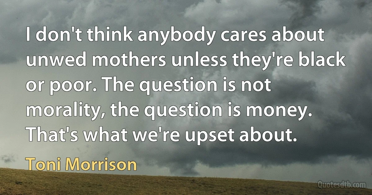 I don't think anybody cares about unwed mothers unless they're black or poor. The question is not morality, the question is money. That's what we're upset about. (Toni Morrison)