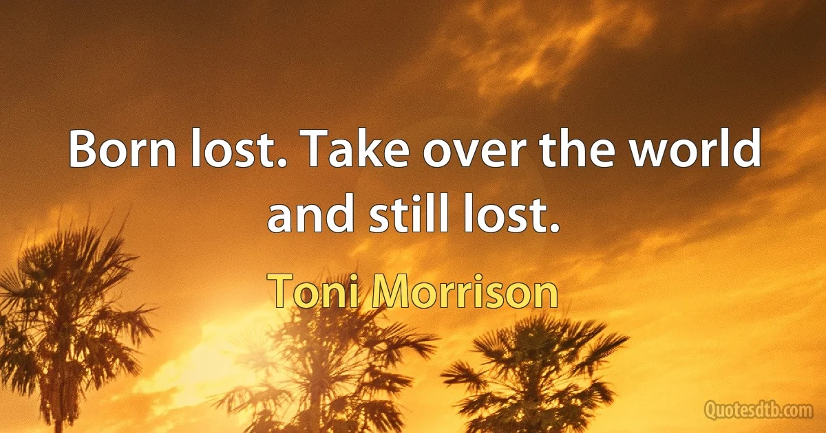 Born lost. Take over the world and still lost. (Toni Morrison)