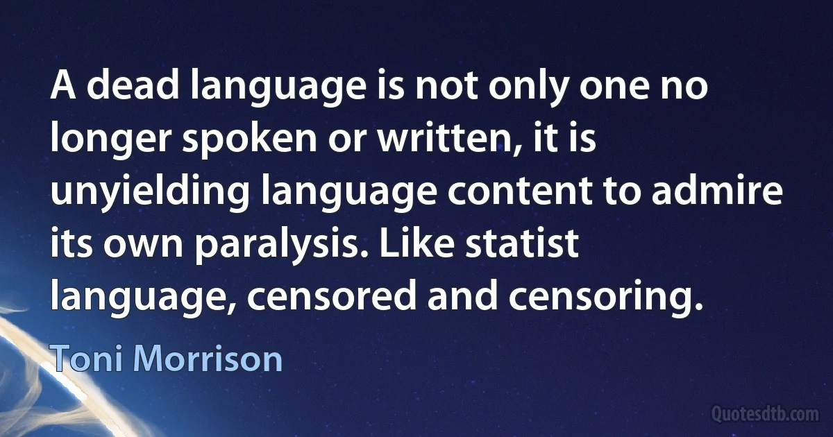 A dead language is not only one no longer spoken or written, it is unyielding language content to admire its own paralysis. Like statist language, censored and censoring. (Toni Morrison)