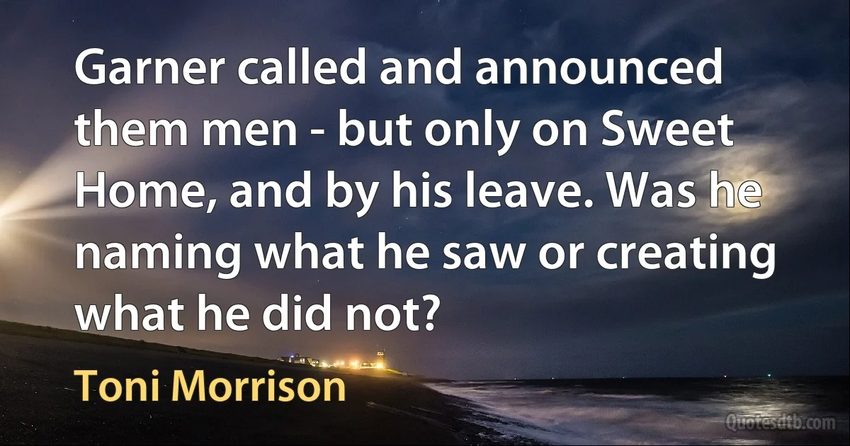 Garner called and announced them men - but only on Sweet Home, and by his leave. Was he naming what he saw or creating what he did not? (Toni Morrison)