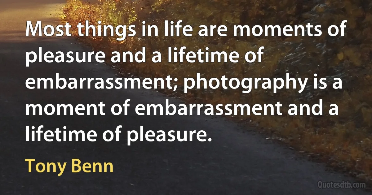 Most things in life are moments of pleasure and a lifetime of embarrassment; photography is a moment of embarrassment and a lifetime of pleasure. (Tony Benn)