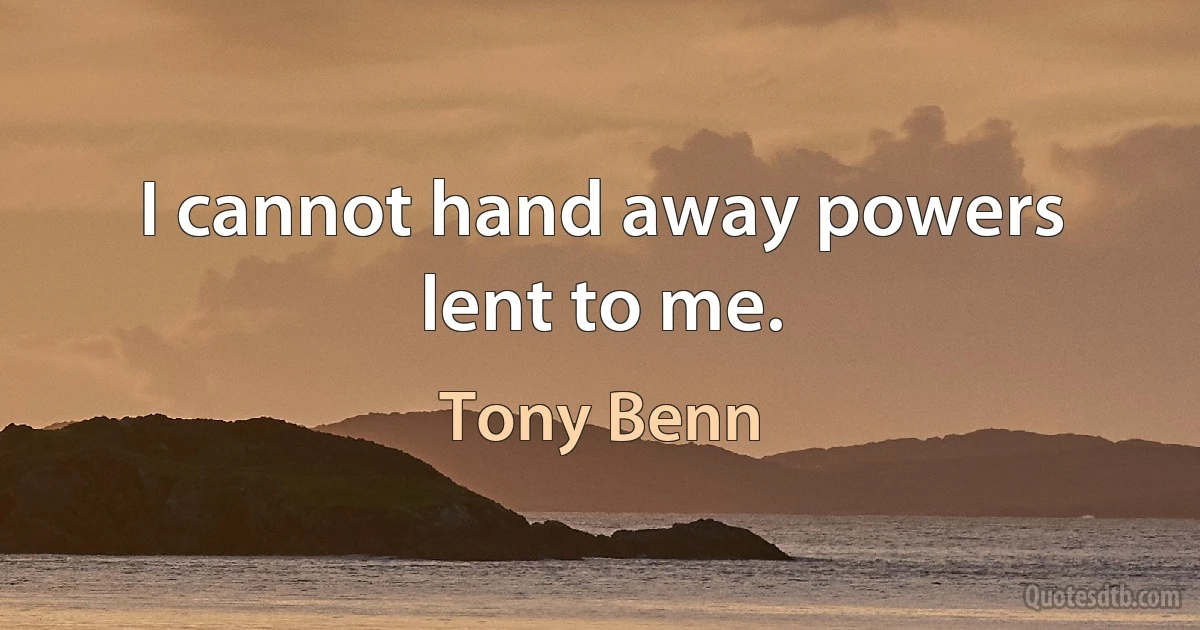 I cannot hand away powers lent to me. (Tony Benn)