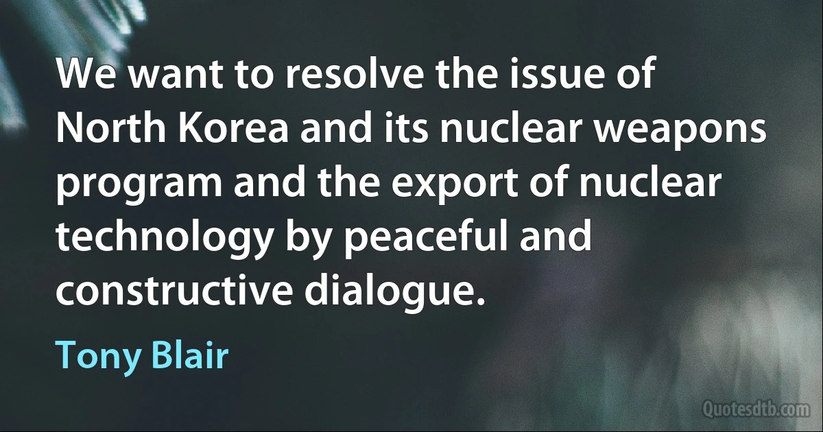 We want to resolve the issue of North Korea and its nuclear weapons program and the export of nuclear technology by peaceful and constructive dialogue. (Tony Blair)