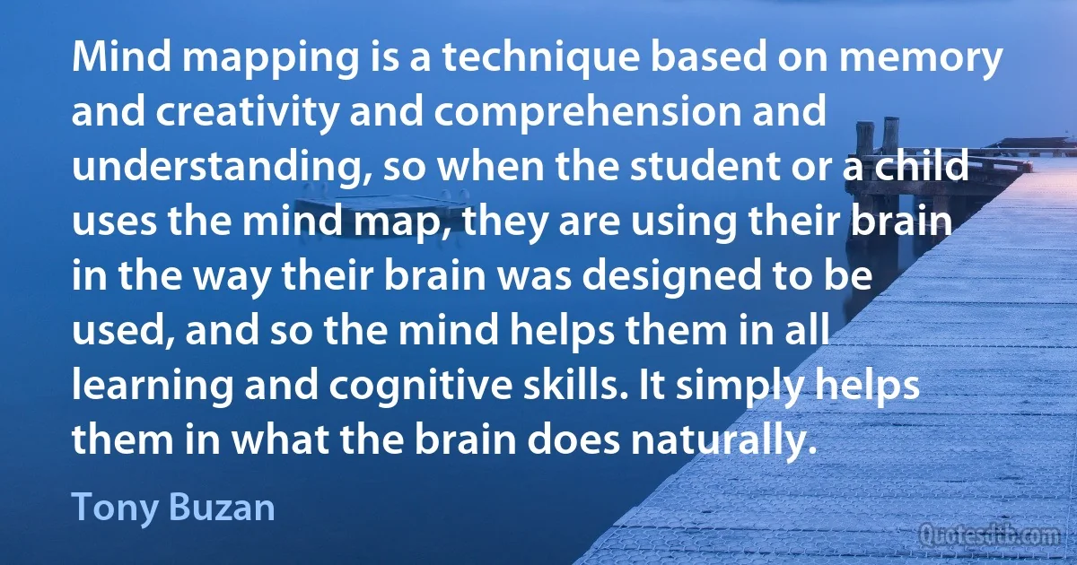 Mind mapping is a technique based on memory and creativity and comprehension and understanding, so when the student or a child uses the mind map, they are using their brain in the way their brain was designed to be used, and so the mind helps them in all learning and cognitive skills. It simply helps them in what the brain does naturally. (Tony Buzan)