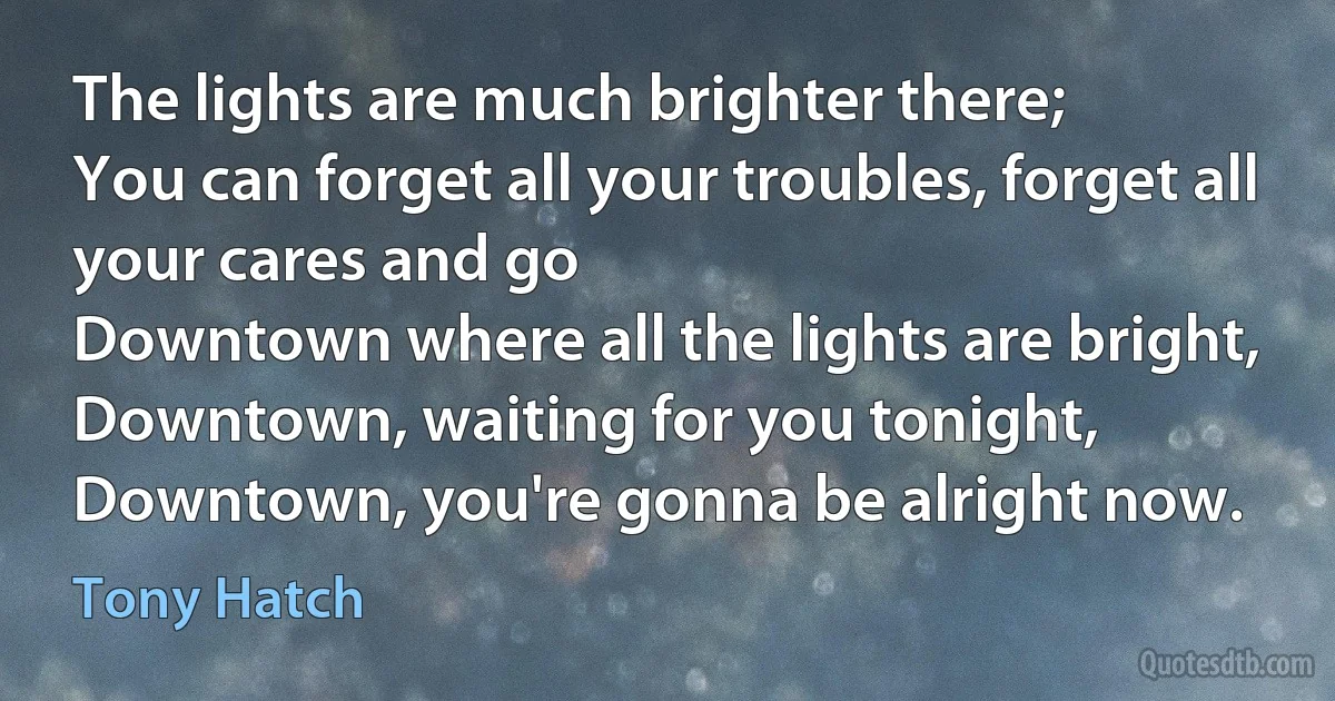 The lights are much brighter there;
You can forget all your troubles, forget all your cares and go
Downtown where all the lights are bright,
Downtown, waiting for you tonight,
Downtown, you're gonna be alright now. (Tony Hatch)