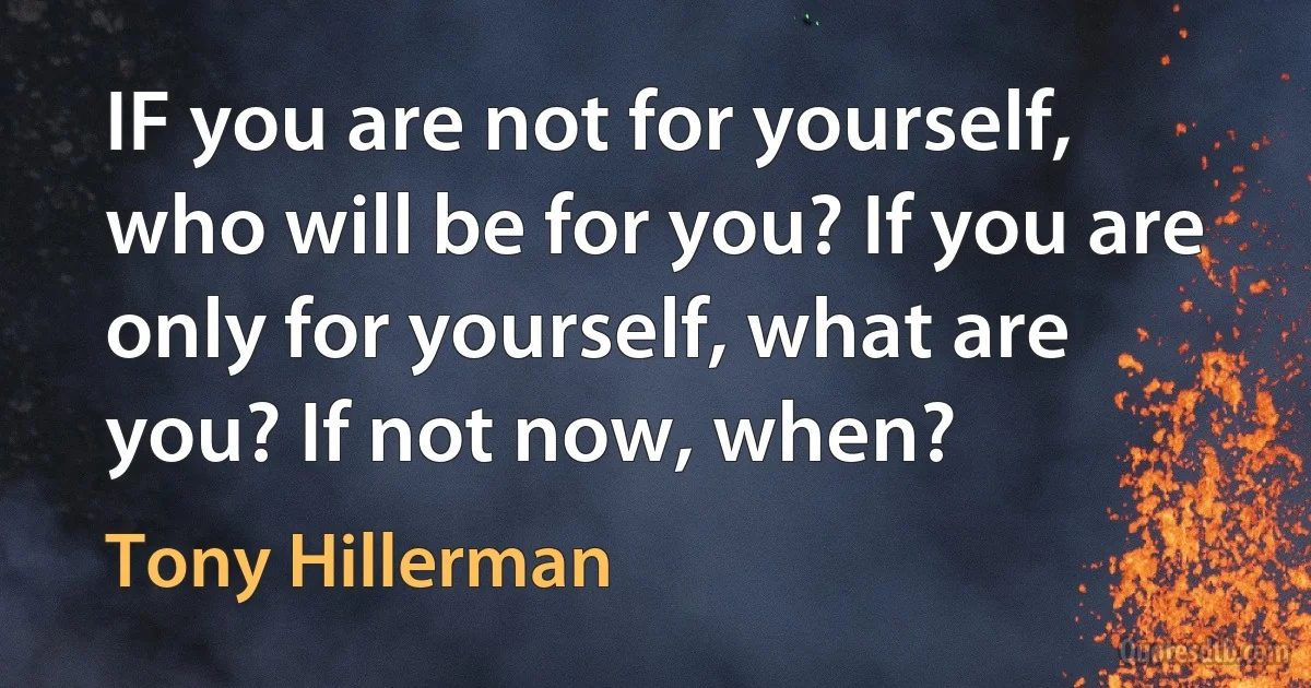 IF you are not for yourself, who will be for you? If you are only for yourself, what are you? If not now, when? (Tony Hillerman)