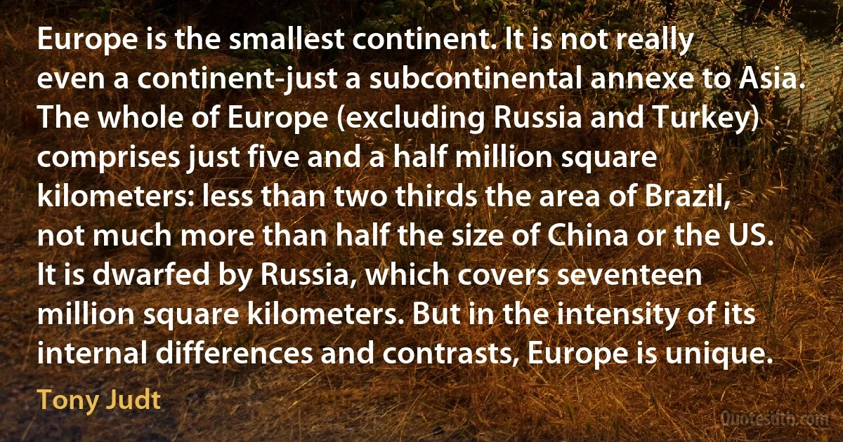 Europe is the smallest continent. It is not really even a continent-just a subcontinental annexe to Asia. The whole of Europe (excluding Russia and Turkey) comprises just five and a half million square kilometers: less than two thirds the area of Brazil, not much more than half the size of China or the US. It is dwarfed by Russia, which covers seventeen million square kilometers. But in the intensity of its internal differences and contrasts, Europe is unique. (Tony Judt)